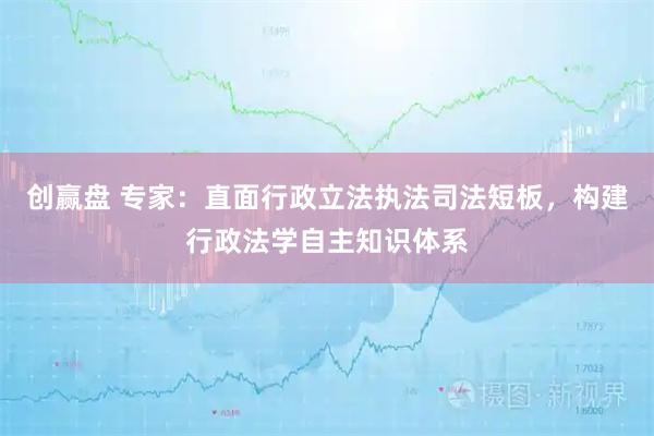 创赢盘 专家:直面行政立法执法司法短板,构建行政法学自主知识体系