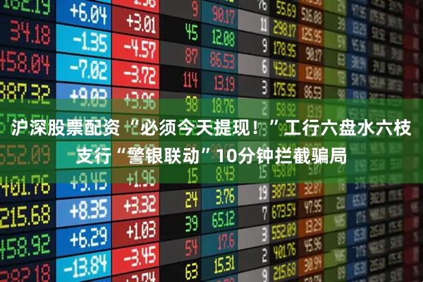 沪深股票配资 “必须今天提现!”工行六盘水六枝支行“警银联动”10分钟拦截骗局