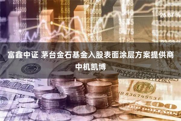 富鑫中证 茅台金石基金入股表面涂层方案提供商中机凯博