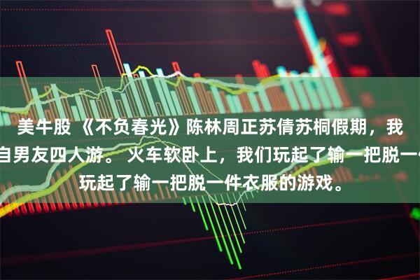 美牛股 《不负春光》陈林周正苏倩苏桐假期,我和妹妹带上各自男友四人游。 火车软卧上,我们玩起了输一把脱一件衣服的游戏。