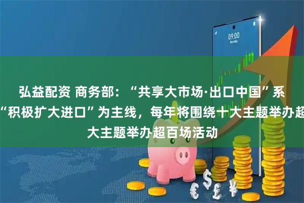 弘益配资 商务部:“共享大市场·出口中国”系列活动以“积极扩大进口”为主线,每年将围绕十大主题举办超百场活动