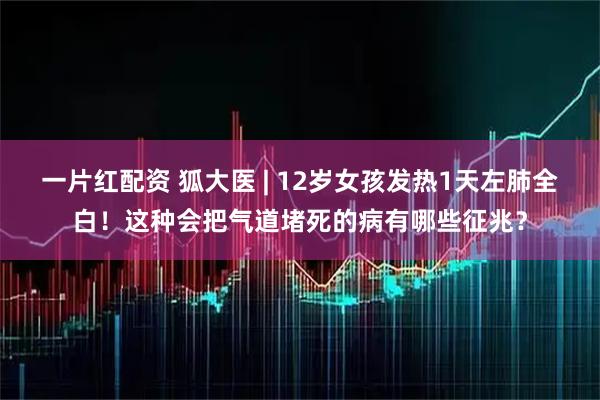 一片红配资 狐大医 | 12岁女孩发热1天左肺全白!这种会把气道堵死的病有哪些征兆?