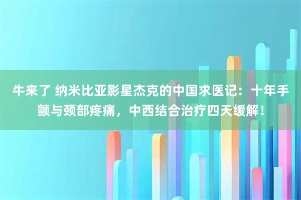 牛来了 纳米比亚影星杰克的中国求医记:十年手颤与颈部疼痛,中西结合治疗四天缓解!