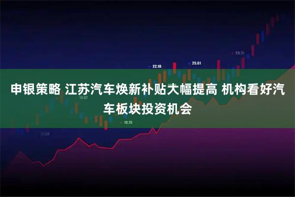申银策略 江苏汽车焕新补贴大幅提高 机构看好汽车板块投资机会