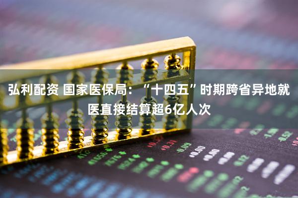 弘利配资 国家医保局：“十四五”时期跨省异地就医直接结算超6亿人次