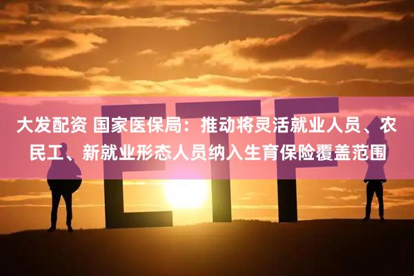大发配资 国家医保局:推动将灵活就业人员、农民工、新就业形态人员纳入生育保险覆盖范围