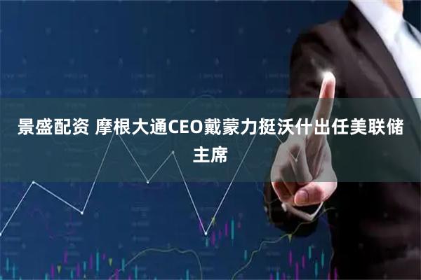 景盛配资 摩根大通CEO戴蒙力挺沃什出任美联储主席