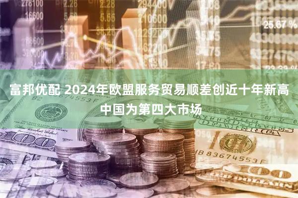 富邦优配 2024年欧盟服务贸易顺差创近十年新高 中国为第四大市场