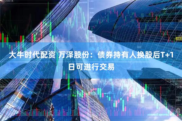 大牛时代配资 万泽股份：债券持有人换股后T+1日可进行交易