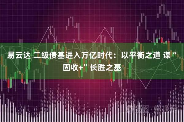 易云达 二级债基进入万亿时代:以平衡之道 谋“固收+”长胜之基